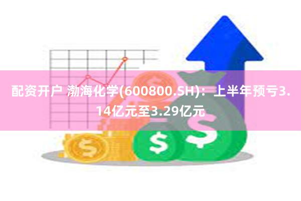 配资开户 渤海化学(600800.SH)：上半年预亏3.14亿元至3.29亿元