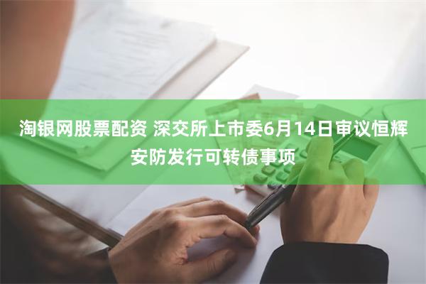 淘银网股票配资 深交所上市委6月14日审议恒辉安防发行可转债事项