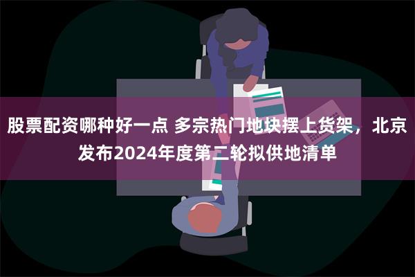 股票配资哪种好一点 多宗热门地块摆上货架，北京发布2024年度第二轮拟供地清单