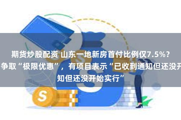 期货炒股配资 山东一地新房首付比例仅7.5%？政府出面争取“极限优惠”，有项目表示“已收到通知但还没开始实行”