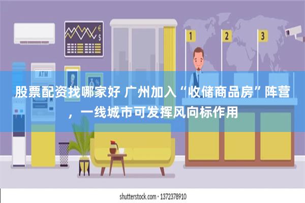 股票配资找哪家好 广州加入“收储商品房”阵营，一线城市可发挥风向标作用