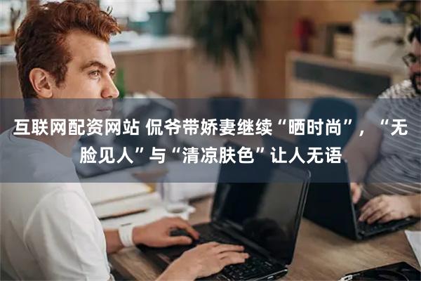 互联网配资网站 侃爷带娇妻继续“晒时尚”，“无脸见人”与“清凉肤色”让人无语