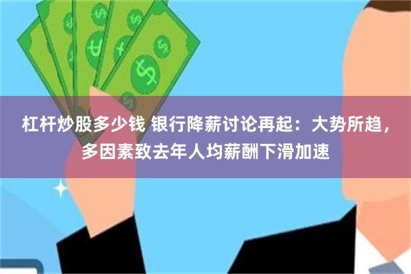 杠杆炒股多少钱 银行降薪讨论再起：大势所趋，多因素致去年人均薪酬下滑加速