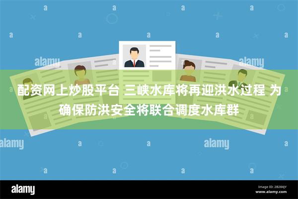 配资网上炒股平台 三峡水库将再迎洪水过程 为确保防洪安全将联合调度水库群