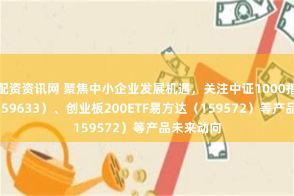 配资资讯网 聚焦中小企业发展机遇，关注中证1000指数ETF（159633）、创业板200ETF易方达（159572）等产品未来动向