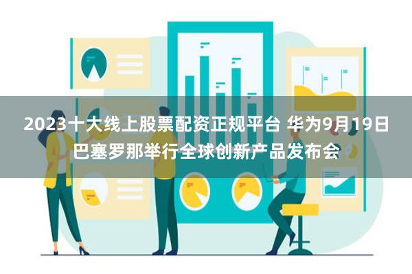 2023十大线上股票配资正规平台 华为9月19日巴塞罗那举行全球创新产品发布会