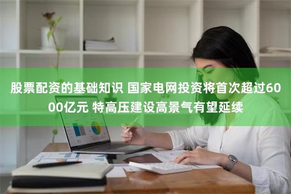 股票配资的基础知识 国家电网投资将首次超过6000亿元 特高压建设高景气有望延续