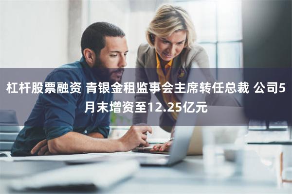 杠杆股票融资 青银金租监事会主席转任总裁 公司5月末增资至12.25亿元