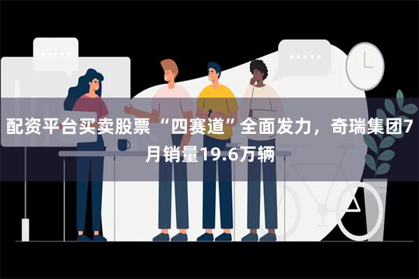 配资平台买卖股票 “四赛道”全面发力，奇瑞集团7月销量19.6万辆