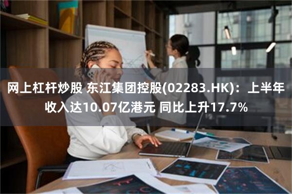 网上杠杆炒股 东江集团控股(02283.HK)：上半年收入达10.07亿港元 同比上升17.7%