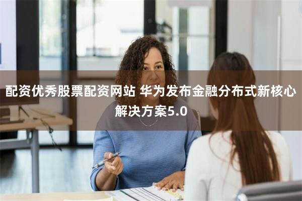 配资优秀股票配资网站 华为发布金融分布式新核心解决方案5.0