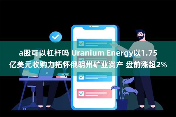 a股可以杠杆吗 Uranium Energy以1.75亿美元收购力拓怀俄明州矿业资产 盘前涨超2%