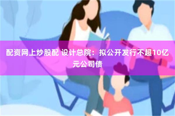 配资网上炒股配 设计总院：拟公开发行不超10亿元公司债