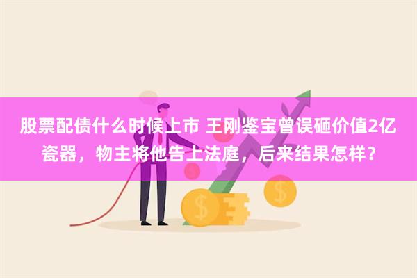 股票配债什么时候上市 王刚鉴宝曾误砸价值2亿瓷器，物主将他告上法庭，后来结果怎样？