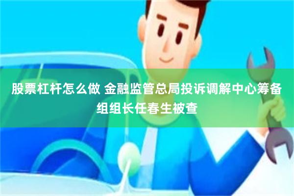 股票杠杆怎么做 金融监管总局投诉调解中心筹备组组长任春生被查