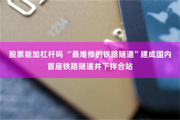 股票能加杠杆吗 “最难修的铁路隧道”建成国内首座铁路隧道井下拌合站