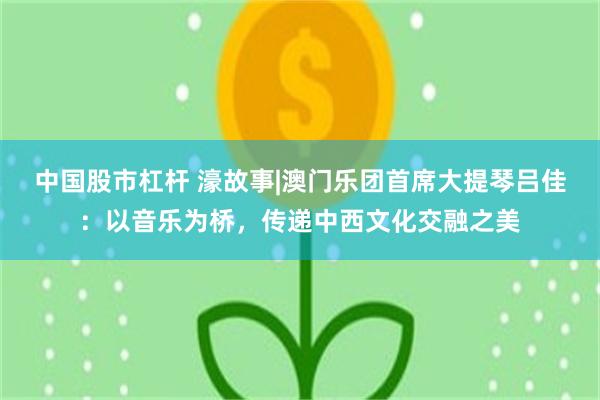 中国股市杠杆 濠故事|澳门乐团首席大提琴吕佳：以音乐为桥，传递中西文化交融之美