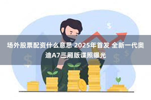 场外股票配资什么意思 2025年首发 全新一代奥迪A7三厢版