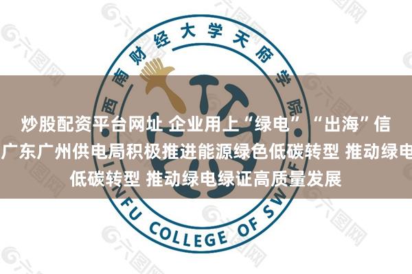 炒股配资平台网址 企业用上“绿电” “出海”信心更足 南方电网广东广州供电局积极推进能源绿色低碳转型 推动绿电绿证高质量发展