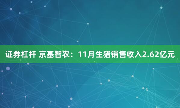 证券杠杆 京基智农：11月生猪销售收入2.62亿元