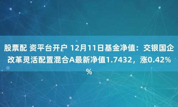 股票配 资平台开户 12月11日基金净值：交银国企改革灵活配置混合A最新净值1.7432，涨0.42%