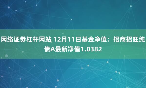 网络证劵杠杆网站 12月11日基金净值：招商招旺纯债A最新净值1.0382