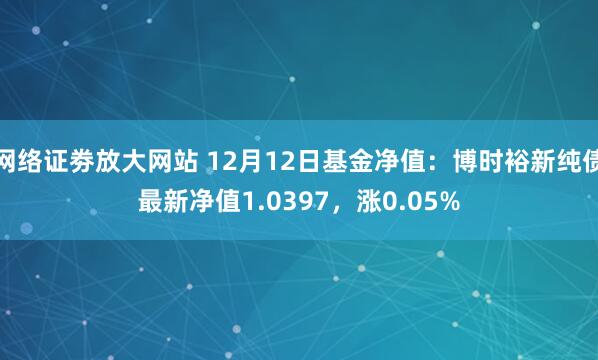 网络证劵放大网站 12月12日基金净值：博时裕新纯债最新净值1.0397，涨0.05%