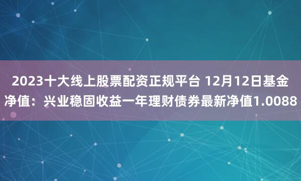 2023十大线上股票配资正规平台 12月12日基金净值：兴业稳固收益一年理财债券最新净值1.0088