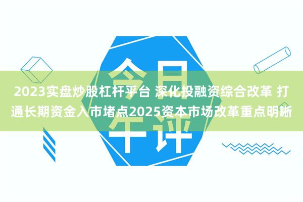 2023实盘炒股杠杆平台 深化投融资综合改革 打通长期资金入市堵点2025资本市场改革重点明晰