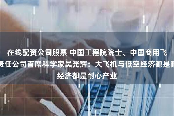 在线配资公司股票 中国工程院院士、中国商用飞机有限责任公司首席科学家吴光辉：大飞机与低空经济都是耐心产业