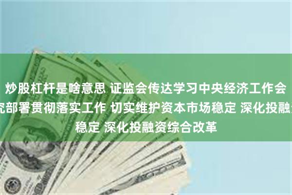 炒股杠杆是啥意思 证监会传达学习中央经济工作会议精神 研究部署贯彻落实工作 切实维护资本市场稳定 深化投融资综合改革