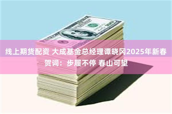 线上期货配资 大成基金总经理谭晓冈2025年新春贺词：步履不停 春山可望