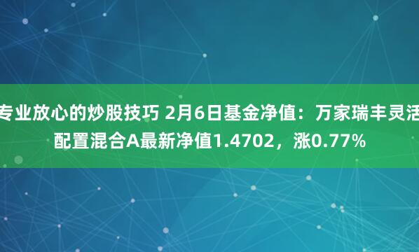 专业放心的炒股技巧 2月6日基金净值：万家瑞丰灵活配置混合A最新净值1.4702，涨0.77%