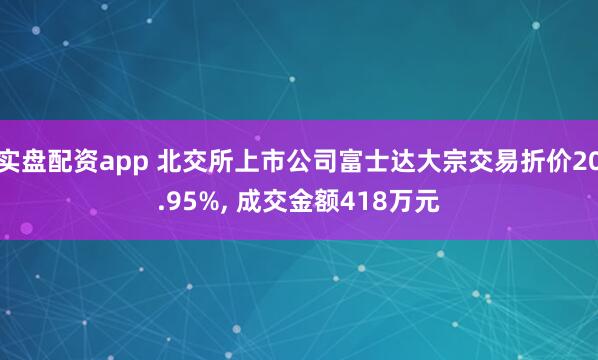 实盘配资app 北交所上市公司富士达大宗交易折价20.95%, 成交金额418万元