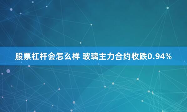 股票杠杆会怎么样 玻璃主力合约收跌0.94%