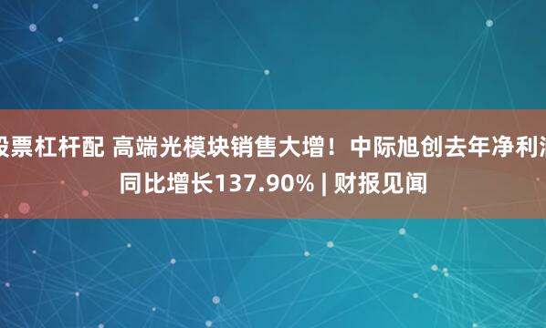 股票杠杆配 高端光模块销售大增！中际旭创去年净利润同比增长137.90% | 财报见闻