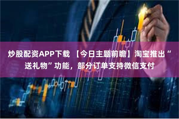 炒股配资APP下载 【今日主题前瞻】淘宝推出“送礼物”功能，部分订单支持微信支付