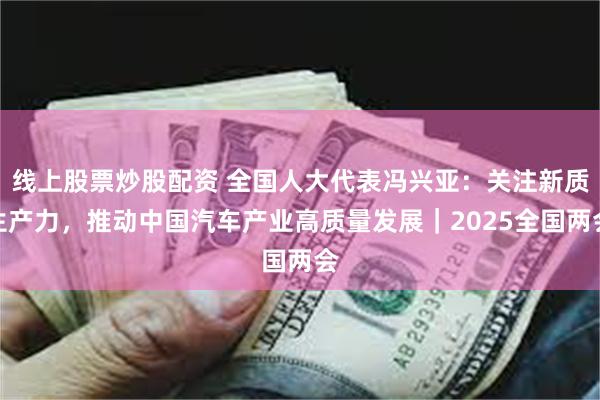 线上股票炒股配资 全国人大代表冯兴亚：关注新质生产力，推动中国汽车产业高质量发展｜2025全国两会