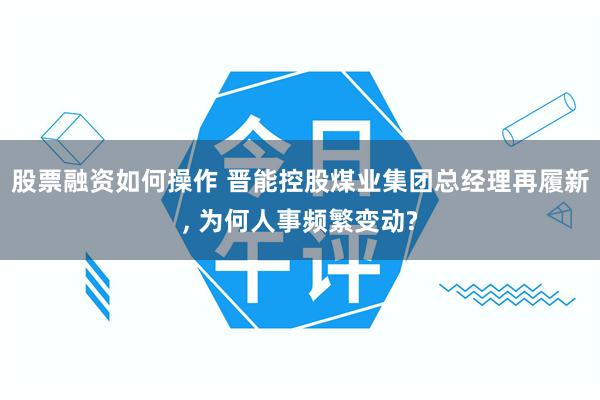 股票融资如何操作 晋能控股煤业集团总经理再履新, 为何人事频繁变动?