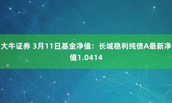 大牛证券 3月11日基金净值：长城稳利纯债A最新净值1.0414