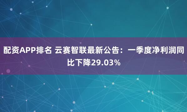 配资APP排名 云赛智联最新公告：一季度净利润同比下降29.03%
